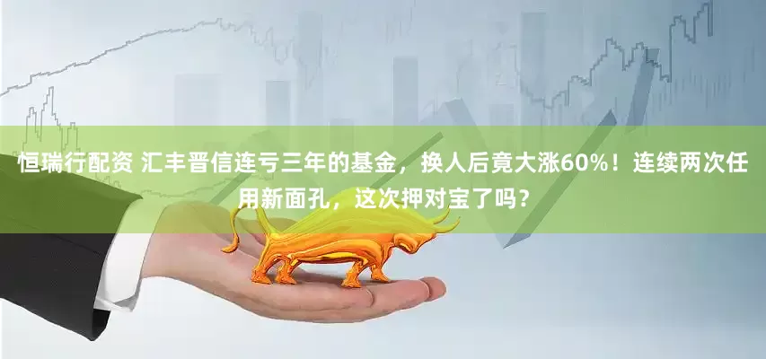 恒瑞行配资 汇丰晋信连亏三年的基金，换人后竟大涨60%！连续两次任用新面孔，这次押对宝了吗？