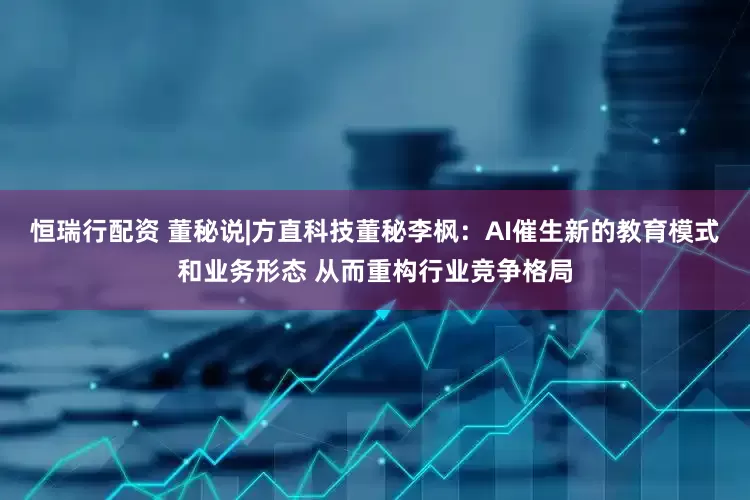恒瑞行配资 董秘说|方直科技董秘李枫：AI催生新的教育模式和业务形态 从而重构行业竞争格局