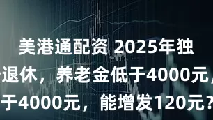 美港通配资 2025年独生子女父母退休，养老金低于4000元，能增发120元？