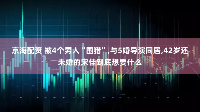 京海配资 被4个男人“围猎”,与5婚导演同居,42岁还未婚的宋佳到底想要什么