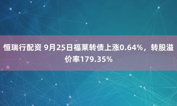 恒瑞行配资 9月25日福莱转债上涨0.64%，转股溢价率179.35%