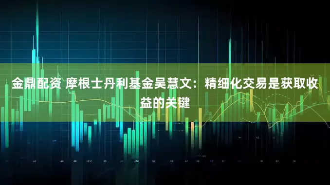 金鼎配资 摩根士丹利基金吴慧文：精细化交易是获取收益的关键